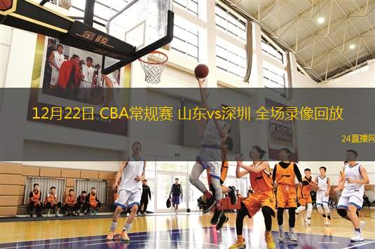 12月22日 CBA常规赛 山东vs深圳 全场录像回放