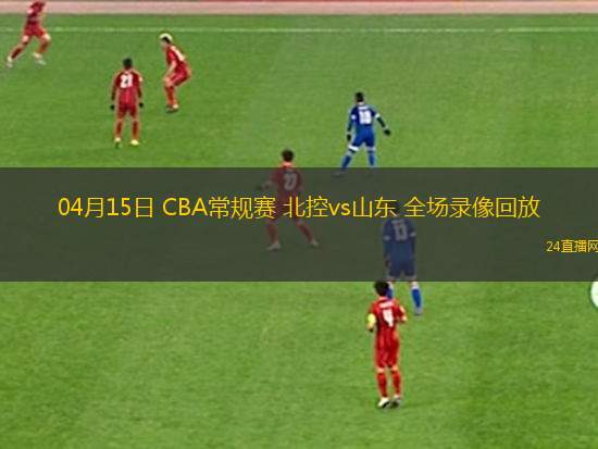 04月15日 CBA常规赛 北控vs山东 全场录像回放