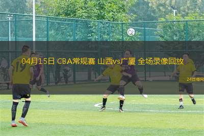 04月15日 CBA常规赛 山西vs广厦 全场录像回放